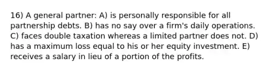 16) A general partner: A) is personally responsible for all partnership debts. B) has no say over a firm's daily operations. C) faces double taxation whereas a limited partner does not. D) has a maximum loss equal to his or her equity investment. E) receives a salary in lieu of a portion of the profits.