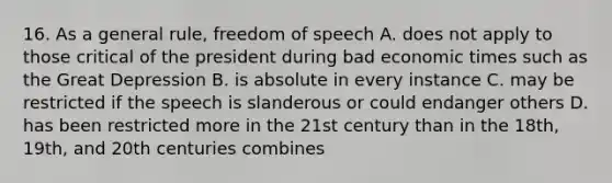 16. As a general rule, freedom of speech A. does not apply to those critical of the president during bad economic times such as the Great Depression B. is absolute in every instance C. may be restricted if the speech is slanderous or could endanger others D. has been restricted more in the 21st century than in the 18th, 19th, and 20th centuries combines