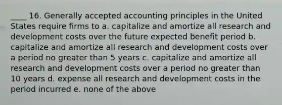 ____ 16. Generally accepted accounting principles in the United States require firms to a. capitalize and amortize all research and development costs over the future expected benefit period b. capitalize and amortize all research and development costs over a period no greater than 5 years c. capitalize and amortize all research and development costs over a period no greater than 10 years d. expense all research and development costs in the period incurred e. none of the above