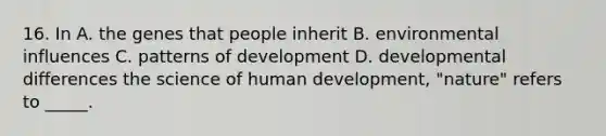 16. In A. the genes that people inherit B. environmental influences C. patterns of development D. developmental differences the science of human development, "nature" refers to _____.