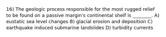 16) The geologic process responsible for the most rugged relief to be found on a passive margin's continental shelf is ________. A) eustatic sea level changes B) glacial erosion and deposition C) earthquake induced submarine landslides D) turbidity currents