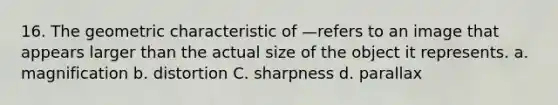 16. The geometric characteristic of —refers to an image that appears larger than the actual size of the object it represents. a. magnification b. distortion C. sharpness d. parallax