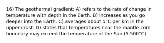 16) The geothermal gradient: A) refers to the rate of change in temperature with depth in the Earth. B) increases as you go deeper into the Earth. C) averages about 5°C per km in the upper crust. D) states that temperatures near the mantle-core boundary may exceed the temperature of the Sun (5,500°C).