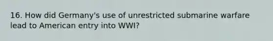 16. How did Germany's use of unrestricted submarine warfare lead to American entry into WWI?