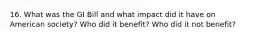 16. What was the GI Bill and what impact did it have on American society? Who did it benefit? Who did it not benefit?