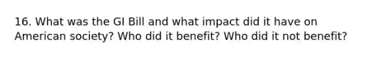 16. What was the GI Bill and what impact did it have on American society? Who did it benefit? Who did it not benefit?