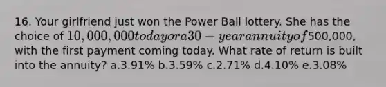 16. Your girlfriend just won the Power Ball lottery. She has the choice of 10,000,000 today or a 30-year annuity of500,000, with the first payment coming today. What rate of return is built into the annuity? a.3.91% b.3.59% c.2.71% d.4.10% e.3.08%