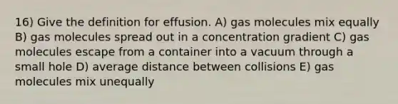 16) Give the definition for effusion. A) gas molecules mix equally B) gas molecules spread out in a concentration gradient C) gas molecules escape from a container into a vacuum through a small hole D) average distance between collisions E) gas molecules mix unequally