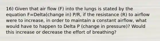 16) Given that air flow (F) into the lungs is stated by the equation F=Delta(change in) P/R, if the resistance (R) to airflow were to increase, in order to maintain a constant airflow, what would have to happen to Delta P (change in pressure)? Would this increase or decrease the effort of breathing?