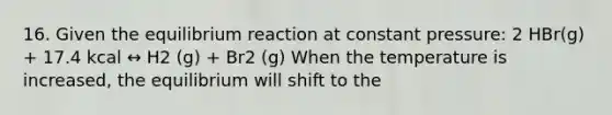 16. Given the equilibrium reaction at constant pressure: 2 HBr(g) + 17.4 kcal ↔ H2 (g) + Br2 (g) When the temperature is increased, the equilibrium will shift to the