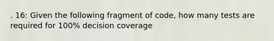 . 16: Given the following fragment of code, how many tests are required for 100% decision coverage