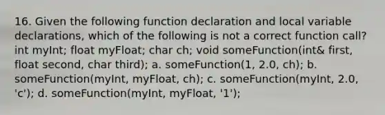 16. Given the following function declaration and local variable declarations, which of the following is not a correct function call? int myInt; float myFloat; char ch; void someFunction(int& first, float second, char third); a. someFunction(1, 2.0, ch); b. someFunction(myInt, myFloat, ch); c. someFunction(myInt, 2.0, 'c'); d. someFunction(myInt, myFloat, '1');