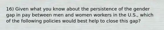 16) Given what you know about the persistence of the gender gap in pay between men and women workers in the U.S., which of the following policies would best help to close this gap?