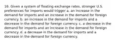 16. Given a system of floating exchange rates, stronger U.S. preferences for imports would trigger a. an increase in the demand for imports and an increase in the demand for foreign currency. b. an increase in the demand for imports and a decrease in the demand for foreign currency. c. a decrease in the demand for imports and an increase in the demand for foreign currency. d. a decrease in the demand for imports and a decrease in the demand for foreign currency.