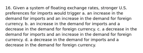 16. Given a system of floating exchange rates, stronger U.S. preferences for imports would trigger a. an increase in the demand for imports and an increase in the demand for foreign currency. b. an increase in the demand for imports and a decrease in the demand for foreign currency. c. a decrease in the demand for imports and an increase in the demand for foreign currency. d. a decrease in the demand for imports and a decrease in the demand for foreign currency.