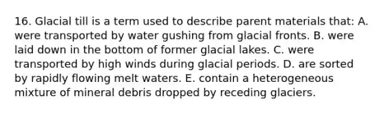 16. Glacial till is a term used to describe parent materials that: A. were transported by water gushing from glacial fronts. B. were laid down in the bottom of former glacial lakes. C. were transported by high winds during glacial periods. D. are sorted by rapidly flowing melt waters. E. contain a heterogeneous mixture of mineral debris dropped by receding glaciers.