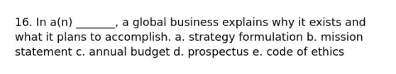 16. In a(n) _______, a global business explains why it exists and what it plans to accomplish. a. strategy formulation b. mission statement c. annual budget d. prospectus e. code of ethics