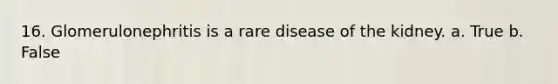 16. Glomerulonephritis is a rare disease of the kidney. a. True b. False