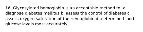 16. Glycosylated hemoglobin is an acceptable method to: a. diagnose diabetes mellitus b. assess the control of diabetes c. assess oxygen saturation of the hemoglobin d. determine blood glucose levels most accurately