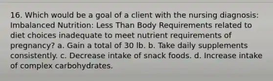 16. Which would be a goal of a client with the nursing diagnosis: Imbalanced Nutrition: Less Than Body Requirements related to diet choices inadequate to meet nutrient requirements of pregnancy? a. Gain a total of 30 lb. b. Take daily supplements consistently. c. Decrease intake of snack foods. d. Increase intake of complex carbohydrates.