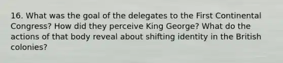 16. What was the goal of the delegates to the First Continental Congress? How did they perceive King George? What do the actions of that body reveal about shifting identity in the British colonies?