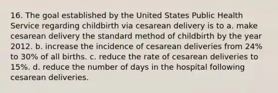 16. The goal established by the United States Public Health Service regarding childbirth via cesarean delivery is to a. make cesarean delivery the standard method of childbirth by the year 2012. b. increase the incidence of cesarean deliveries from 24% to 30% of all births. c. reduce the rate of cesarean deliveries to 15%. d. reduce the number of days in the hospital following cesarean deliveries.