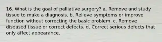 16. What is the goal of palliative surgery? a. Remove and study tissue to make a diagnosis. b. Relieve symptoms or improve function without correcting the basic problem. c. Remove diseased tissue or correct defects. d. Correct serious defects that only affect appearance.