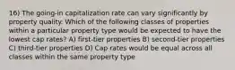 16) The going-in capitalization rate can vary significantly by property quality. Which of the following classes of properties within a particular property type would be expected to have the lowest cap rates? A) first-tier properties B) second-tier properties C) third-tier properties D) Cap rates would be equal across all classes within the same property type