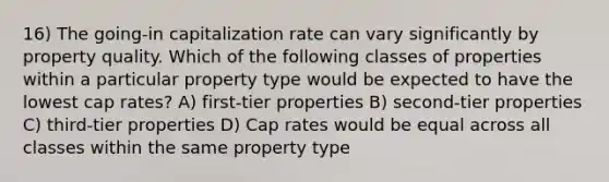 16) The going-in capitalization rate can vary significantly by property quality. Which of the following classes of properties within a particular property type would be expected to have the lowest cap rates? A) first-tier properties B) second-tier properties C) third-tier properties D) Cap rates would be equal across all classes within the same property type