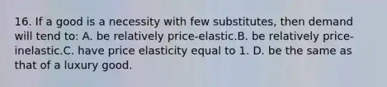 16. If a good is a necessity with few substitutes, then demand will tend to: A. be relatively price-elastic.B. be relatively price-inelastic.C. have price elasticity equal to 1. D. be the same as that of a luxury good.