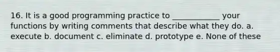 16. It is a good programming practice to ____________ your functions by writing comments that describe what they do. a. execute b. document c. eliminate d. prototype e. None of these