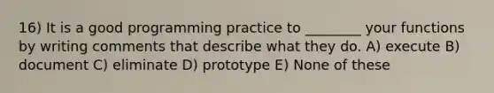 16) It is a good programming practice to ________ your functions by writing comments that describe what they do. A) execute B) document C) eliminate D) prototype E) None of these