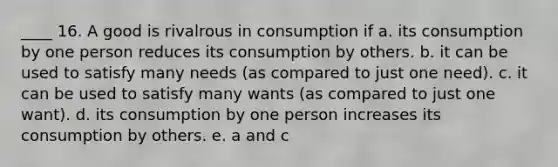 ____ 16. A good is rivalrous in consumption if a. its consumption by one person reduces its consumption by others. b. it can be used to satisfy many needs (as compared to just one need). c. it can be used to satisfy many wants (as compared to just one want). d. its consumption by one person increases its consumption by others. e. a and c