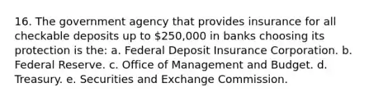 16. The government agency that provides insurance for all checkable deposits up to 250,000 in banks choosing its protection is the: a. Federal Deposit Insurance Corporation. b. Federal Reserve. c. Office of Management and Budget. d. Treasury. e. Securities and Exchange Commission.