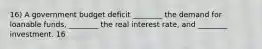 16) A government budget deficit ________ the demand for loanable funds, ________ the real interest rate, and ________ investment. 16