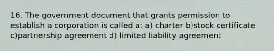 16. The government document that grants permission to establish a corporation is called a: a) charter b)stock certificate c)partnership agreement d) limited liability agreement