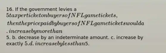 16. If the government levies a 5 tax per ticket on buyers of NFL game tickets, then the price paid by buyers of NFL game tickets would a. increase by more than5. b. decrease by an indeterminate amount. c. increase by exactly 5. d. increase by less than5.