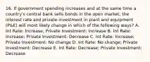 16. If government spending increases and at the same time a country's central bank sells bonds in the open market, the interest rate and private investment in plant and equipment (P&E) will most likely change in which of the following ways? A. Int Rate: Increase; Private Investment: Increase B. Int Rate: Increase; Private Investment: Decrease C. Int Rate: Increase; Private Investment: No change D. Int Rate: No change; Private Investment: Decrease E. Int Rate: Decrease; Private Investment: Decrease