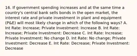 16. If government spending increases and at the same time a country's central bank sells bonds in the open market, the interest rate and private investment in plant and equipment (P&E) will most likely change in which of the following ways? A. Int Rate: Increase; Private Investment: Increase B. Int Rate: Increase; Private Investment: Decrease C. Int Rate: Increase; Private Investment: No change D. Int Rate: No change; Private Investment: Decrease E. Int Rate: Decrease; Private Investment: Decrease