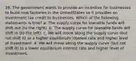 16. The government wants to provide an incentive for businesses to build new factories in the UnitedStates so it provides an investment tax credit to businesses. Which of the following statements is true? a. The supply curve for loanable funds will shift out (to the right). b. The supply curve for loanable funds will shift in (to the left). c. We will move along the supply curve (but not shift it) to a higher equilibrium interest rate and higher level of investment. d. We will move along the supply curve (but not shift it) to a lower equilibrium interest rate and higher level of investment.