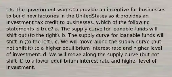 16. The government wants to provide an incentive for businesses to build new factories in the UnitedStates so it provides an investment tax credit to businesses. Which of the following statements is true? a. The supply curve for loanable funds will shift out (to the right). b. The supply curve for loanable funds will shift in (to the left). c. We will move along the supply curve (but not shift it) to a higher equilibrium interest rate and higher level of investment. d. We will move along the supply curve (but not shift it) to a lower equilibrium interest rate and higher level of investment.