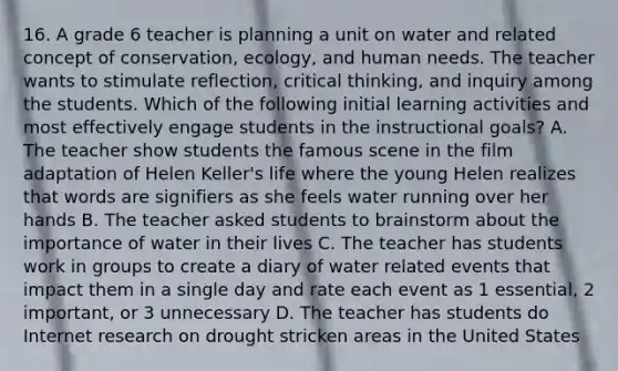 16. A grade 6 teacher is planning a unit on water and related concept of conservation, ecology, and human needs. The teacher wants to stimulate reflection, critical thinking, and inquiry among the students. Which of the following initial learning activities and most effectively engage students in the instructional goals? A. The teacher show students the famous scene in the film adaptation of Helen Keller's life where the young Helen realizes that words are signifiers as she feels water running over her hands B. The teacher asked students to brainstorm about the importance of water in their lives C. The teacher has students work in groups to create a diary of water related events that impact them in a single day and rate each event as 1 essential, 2 important, or 3 unnecessary D. The teacher has students do Internet research on drought stricken areas in the United States