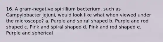 16. A gram-negative spirillium bacterium, such as Campylobacter jejuni, would look like what when viewed under the microscope? a. Purple and spiral shaped b. Purple and rod shaped c. Pink and spiral shaped d. Pink and rod shaped e. Purple and spherical