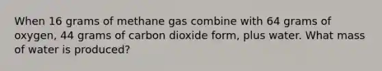 When 16 grams of methane gas combine with 64 grams of oxygen, 44 grams of carbon dioxide form, plus water. What mass of water is produced?