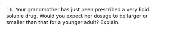 16. Your grandmother has just been prescribed a very lipid-soluble drug. Would you expect her dosage to be larger or smaller than that for a younger adult? Explain.