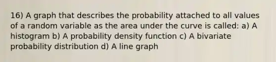 16) A graph that describes the probability attached to all values of a random variable as the area under the curve is called: a) A histogram b) A probability density function c) A bivariate probability distribution d) A line graph