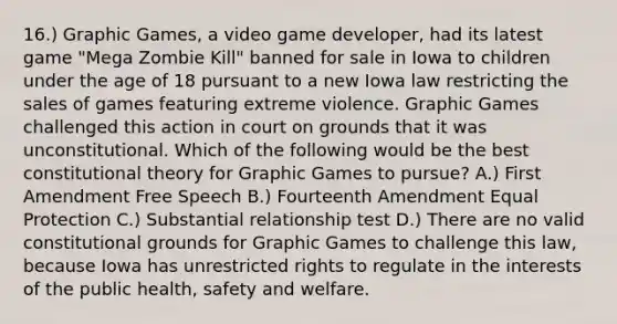 16.) Graphic Games, a video game developer, had its latest game "Mega Zombie Kill" banned for sale in Iowa to children under the age of 18 pursuant to a new Iowa law restricting the sales of games featuring extreme violence. Graphic Games challenged this action in court on grounds that it was unconstitutional. Which of the following would be the best constitutional theory for Graphic Games to pursue? A.) First Amendment Free Speech B.) Fourteenth Amendment Equal Protection C.) Substantial relationship test D.) There are no valid constitutional grounds for Graphic Games to challenge this law, because Iowa has unrestricted rights to regulate in the interests of the public health, safety and welfare.