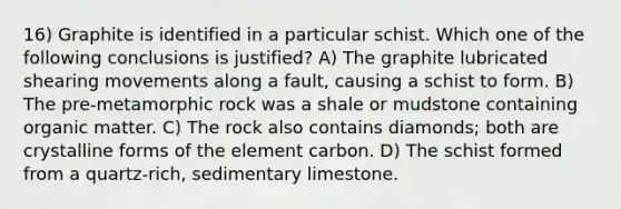 16) Graphite is identified in a particular schist. Which one of the following conclusions is justified? A) The graphite lubricated shearing movements along a fault, causing a schist to form. B) The pre-metamorphic rock was a shale or mudstone containing organic matter. C) The rock also contains diamonds; both are crystalline forms of the element carbon. D) The schist formed from a quartz-rich, sedimentary limestone.