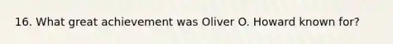 16. What great achievement was Oliver O. Howard known for?