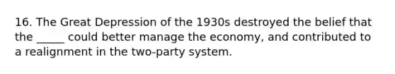 16. The Great Depression of the 1930s destroyed the belief that the _____ could better manage the economy, and contributed to a realignment in the two-party system.